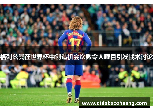 格列兹曼在世界杯中创造机会次数令人瞩目引发战术讨论