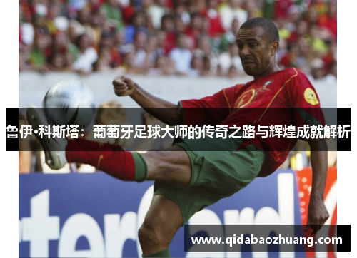 鲁伊·科斯塔:葡萄牙足球大师的传奇之路与辉煌成就解析