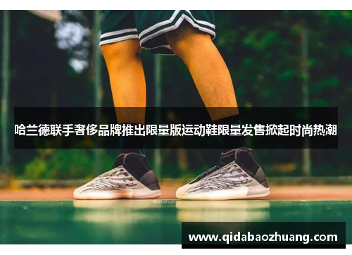 哈兰德联手奢侈品牌推出限量版运动鞋限量发售掀起时尚热潮